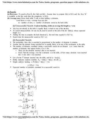 (i) Search:
(a) Best case: To search a Key K, first find out h(k) . Assume time to compute h(k) is O(1) and the Key „K‟
is available as the first node then the complexity is O(1).
(b) Average case: Given hash table T with m slots holding n elements,
Load factor =n/m = average keys per slot.
m – number of slots, n – number of elements stored in the hash table.
(i) Unsuccessful Search: Uniform hashing yields an average list length  = n/m
 Any key not already in the table is equally likely to hash to any of the m slots.
 To search unsuccessfully for any key k, need to search to the end of the list T[h(k)], whose expected
length is α.
 Adding the time to compute the hash function(1), the total time required is O(1+α).
 Search time for unsuccessful search is O(1+ )
(ii) Successful Search:
 The probability that a list is searched is proportional to the number of elements it contains.
 Assume that the element being searched for is equally likely to be any of the n elements in the table.
 The number of elements examined during a successful search for an element x is 1 more than the
number of elements that appear before x in x‟s list.
» These are the elements inserted after x was inserted.
» Goal: Find the average, over the n elements x in the table, of how many elements were inserted
into x‟s list after x was inserted.
 Let xi be the ith
element inserted into the table, and let ki = key[xi].
 Define indicator random variables Xij = I{h(ki) = h(kj)}, for all i, j.
 Simple uniform hashing  Pr{h(ki) = h(kj)} = 1/m
 E[Xij] = 1/m.
 Expected number of elements examined in a successful search is:
















  
n
i
n
ij
ijX
n
E
1 1
1
1
n
nn
n
nm
in
nm
in
nm
mn
XE
n
X
n
E
n
i
n
i
n
i
n
i
n
ij
n
i
n
ij
ij
n
i
n
ij
ij
1
2
)1(1
1
1
1
)(
1
1
1
1
1
][1
1
1
1
2
1 1
1
1 1
1 1
1 1






 












































 

 
 
 
 

 
 
 
Visit https://www.tutorialsduniya.com for Notes, books, programs, question papers with solutions etc.
Visit https://www.tutorialsduniya.com for Notes, books, programs, question papers with solutions etc.
 