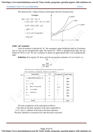INTRODUCTION TO ALGORITHMS UNIT-1
This function f(n) = (g(n)) iff g(n) is both upper and lower bound an f(n).
Example:
n0
f(n)
2n4 2n4 + 5n2 + 2n +3 12n4
2n4 f(n) 12n4 , n 1
g(n) = n4
c1=2, c2=12 and n0=1
f(n)=(n4)
. .
.
. .
.
. .
.
f(n) = 2n4 + 5n2 + 2n +3
c1*g(n)
c2*g(n)
n
Little ‘oh’ notation
Little oh notation is denoted by “o”. the asymptotic upper bound provided by O-notation
may or may not be asymptotically tight. The bound 2n2
=O(n2
) is asymptotically tight, but the
bound 2n=O(n2
) is not. We use o-notation to denote an upper bound that is not asymptotically
tight.
Definition: f(n)=o(g(n)), iff f(n)<c.g(n) for any positive constants c>0, n0>0 and n> n0.
Or
lim
f(n)
g(n)
=0
n
1. Algorithm Sum(a, n)
2. {
3. s:=0;
4. for i:=1 to n do
5. s:=s+a[i];
6. return s;
7. }
Total
Statement S/e Frequency Total steps
0
0
1
1
1
1
0
-
-
1
n+1
n
1
-
Ex:
(0)
(0)
(1)
(n)
(n)
(1)
(0)
(n)
The aymptotic complexity of sum is as follows
Find the time complexity for sum f given array elememts
The time complexity can be calculated as follows-
First find out the basic operation of the above algorithm is-
S:=S+ a[i] i.e., addition in the loop is the basic operation.
The basic operation is executed every time the loop is executed.
Page 12 of 13
TutorialsD
uniya.com
Visit https://www.tutorialsduniya.com for Notes, books, programs, question papers with solutions etc.
Visit https://www.tutorialsduniya.com for Notes, books, programs, question papers with solutions etc.
 