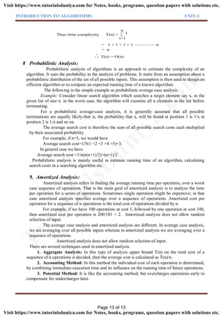 INTRODUCTION TO ALGORITHMS UNIT-1
T(n) =
i=1
n
1Thus time complexity
= 1 + 1 + 1 + 1 n
= n
T(n) = O(n). .
.
8 Probabilistic Analysis:
Probabilistic analysis of algorithms is an approach to estimate the complexity of an
algorithm. It uses the probability in the analysis of problems. It starts from an assumption about a
probabilistic distribution of the set of all possible inputs. This assumption is then used to design an
efficient algorithm or to compute an expected running time of a known algorithm.
The following is the simple example as probabilistic average case analysis.
Example: Consider linear search algorithm which searches a target element say x, in the
given list of size n. in the worst case, the algorithm will examine all n elements in the list before
terminating.
For a probabilistic average-case analysis, it is generally assumed that all possible
terminations are equally likely-that is, the probability that x, will be found at position 1 is 1/x at
position 2 is 1/n and so on.
The average search cost is therefore the sum of all possible search costs each multiplied
by their associated probability.
For example, if n=5, we would have
Average search cost=1/5(1 +2 +3 +4 +5)=3.
In general case we have
Average search cost =1/n(n(n+1)/2)=(n+1)/2
Probabilistic analysis is mainly useful in estimate running time of an algorithm, calculating
search costs in a searching algorithm etc.
9. Amortized Analysis:
Amortized analysis refers to finding the average running time per operation, over a worst
case sequence of operations. That is the main goal of amortized analysis is to analyze the time
per operation for a series of operations. Sometimes single operation might be expensive; in that
case amortized analysis specifies average over a sequence of operations. Amortized cost per
operation for a sequence of n operations is the total cost of operations divided by n.
For example, if we have 100 operations at cost 1, followed by one operation at cost 100,
then amortized cost per operation is 200/101 < 2. Amortized analysis does not allow random
selection of input.
The average case analysis and amortized analysis are different. In average case analysis,
we are averaging over all possible inputs whereas in amortized analysis we are averaging over a
sequence of operations.
Amortized analysis does not allow random selection of input.
There are several techniques used in amortized analysis.
1. Aggregate Analysis: In this type of analysis upper bound T(n) on the total cost of a
sequence of n operations is decided, then the average cost is calculated as T(n)/n.
2. Accounting Method: In this method the individual cost of each operation is determined,
by combining immediate execution time and its influence on the running time of future operations.
3. Potential Method: It is like the accounting method, but overcharges operations early to
compensate for undercharges later.
Page 13 of 13
TutorialsD
uniya.com
Visit https://www.tutorialsduniya.com for Notes, books, programs, question papers with solutions etc.
Visit https://www.tutorialsduniya.com for Notes, books, programs, question papers with solutions etc.
 