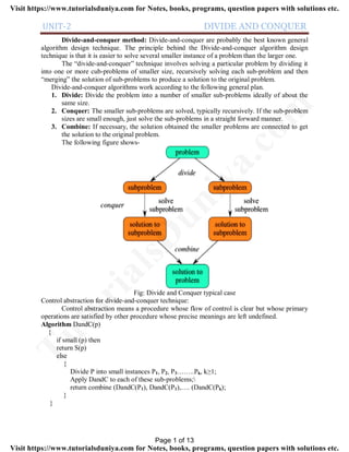 UNIT-2 DIVIDE AND CONQUER
Divide-and-conquer method: Divide-and-conquer are probably the best known general
algorithm design technique. The principle behind the Divide-and-conquer algorithm design
technique is that it is easier to solve several smaller instance of a problem than the larger one.
The “divide-and-conquer” technique involves solving a particular problem by dividing it
into one or more cub-problems of smaller size, recursively solving each sub-problem and then
“merging” the solution of sub-problems to produce a solution to the original problem.
Divide-and-conquer algorithms work according to the following general plan.
1. Divide: Divide the problem into a number of smaller sub-problems ideally of about the
same size.
2. Conquer: The smaller sub-problems are solved, typically recursively. If the sub-problem
sizes are small enough, just solve the sub-problems in a straight forward manner.
3. Combine: If necessary, the solution obtained the smaller problems are connected to get
the solution to the original problem.
The following figure shows-
Fig: Divide and Conquer typical case
Control abstraction for divide-and-conquer technique:
Control abstraction means a procedure whose flow of control is clear but whose primary
operations are satisfied by other procedure whose precise meanings are left undefined.
Algorithm DandC(p)
{
if small (p) then
return S(p)
else
{
Divide P into small instances P1, P2, P3……..Pk, k≥1;
Apply DandC to each of these sub-problems;
return combine (DandC(P1), DandC(P1),…. (DandC(Pk);
}
}
Page 1 of 13
TutorialsD
uniya.com
Visit https://www.tutorialsduniya.com for Notes, books, programs, question papers with solutions etc.
Visit https://www.tutorialsduniya.com for Notes, books, programs, question papers with solutions etc.
 