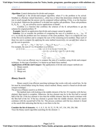 UNIT-2 DIVIDE AND CONQUER
Algorithm: Control abstraction for divide-and-conquer
DandC(p) is the divide-and-conquer algorithm, where P is the problem to be solved.
Small(p) is a Boolean valued function(i.e., either true or false) that determines whether the input
size is small enough that the answer can be computed without splitting. If this, is so the function
S is invoked. Otherwise the problem P is divided into smaller sub-problems. These sub-problems
P1, P2, P3……..Pk, are solved by receive applications of DandC.
Combine is a function that combines the solution of the K sub-problems to get the
solution for original problem ‘P’.
Example: Specify an application that divide-and-conquer cannot be applied.
Solution: Let us consider the problem of computing the sum of n numbers a0, a1,…..an-1. If
n>1, we divide the problem into two instances of the same problem. That is to compute the sum
of the first [n/2] numbers and to compute the sum of the remaining [n/2] numbers. Once each of
these two sum is compute (by applying the same method recursively), we can add their values to
get the sum in question-
a0+ a1+….+an-1= (a0+ a1+….+a[n/2]-1)+ a[n/2]-1+………+ an-1).
For example, the sum of 1 to 10 numbers is as follows-
(1+2+3+4+………………..+10) = (1+2+3+4+5)+(6+7+8+9+10)
= [(1+2) + (3+4+5)] + [(6+7) + (8+9+10)]
= …..
= …..
= (1) + (2) +…………..+ (10).
This is not an efficient way to compute the sum of n numbers using divide-and-conquer
technique. In this type of problem, it is better to use brute-force method.
Applications of Divide-and Conquer: The applications of divide-and-conquer methods are-
1. Binary search.
2. Quick sort
3. Merge sort.
Binary Search:
Binary search is an efficient searching technique that works with only sorted lists. So the
list must be sorted before using the binary search method. Binary search is based on divide-and-
conquer technique.
The process of binary search is as follows:
The method starts with looking at the middle element of the list. If it matches with the key
element, then search is complete. Otherwise, the key element may be in the first half or second
half of the list. If the key element is less than the middle element, then the search continues with
the first half of the list. If the key element is greater than the middle element, then the search
continues with the second half of the list. This process continues until the key element is found
or the search fails indicating that the key is not there in the list.
Consider the list of elements: -4, -1, 0, 5, 10, 18, 32, 33, 98, 147, 154, 198, 250, 500.
Trace the binary search algorithm searching for the element -1.
Page 2 of 13
TutorialsD
uniya.com
Visit https://www.tutorialsduniya.com for Notes, books, programs, question papers with solutions etc.
Visit https://www.tutorialsduniya.com for Notes, books, programs, question papers with solutions etc.
 
