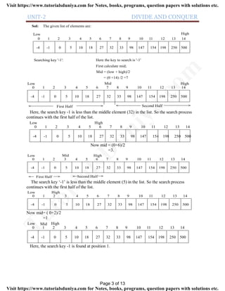 UNIT-2 DIVIDE AND CONQUER
Sol: The given list of elements are:
0 1 2 3 4 5 6 7 8 9 10 11 12 13 14
-4 -1 0 5 10 18 27 32 33 98 147 154 198 250 500
Low High
Searching key '-1': Here the key to search is '-1'
First calculate mid;
Mid = (low + high)/2
= (0 +14) /2 =7
0 1 2 3 4 5 6 7 8 9 10 11 12 13 14
-4 -1 0 5 10 18 27 32 33 98 147 154 198 250 500
Low HighMid
>< First Half Second Half ><
Here, the search key -1 is less than the middle element (32) in the list. So the search process
continues with the first half of the list.
0 1 2 3 4 5 6 7 8 9 10 11 12 13 14
-4 -1 0 5 10 18 27 32 33 98 147 154 198 250 500
Low High
Now mid = (0+6)/2
=3.
0 1 2 3 4 5 6 7 8 9 10 11 12 13 14
-4 -1 0 5 10 18 27 32 33 98 147 154 198 250 500
Low HighMid
>< First Half Second Half ><
The search key ‘-1’ is less than the middle element (5) in the list. So the search process
continues with the first half of the list.
0 1 2 3 4 5 6 7 8 9 10 11 12 13 14
-4 -1 0 5 10 18 27 32 33 98 147 154 198 250 500
Low High
Now mid= ( 0+2)/2
=1
0 1 2 3 4 5 6 7 8 9 10 11 12 13 14
-4 -1 0 5 10 18 27 32 33 98 147 154 198 250 500
Low HighMid
Here, the search key -1 is found at position 1.
Page 3 of 13
TutorialsD
uniya.com
Visit https://www.tutorialsduniya.com for Notes, books, programs, question papers with solutions etc.
Visit https://www.tutorialsduniya.com for Notes, books, programs, question papers with solutions etc.
 