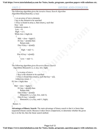UNIT-2 DIVIDE AND CONQUER
The following algorithm gives the iterative binary Search Algorithm
Algorithm BinarySearch(a, n, key)
{
// a is an array of size n elements
// key is the element to be searched
// if key is found in array a, then return j, such that
//key = a[i]
//otherwise return -1.
Low: = 0;
High: = n-1;
While (low  high) do
{
Mid: = (low + high)/2;
If ( key = a[mid]) then
Return mid;
Else if (key < a[mid])
{
High: = mid +1;
}
Else if( key > a[mid])
{
Low: = mid +1;
}
}
The following algorithm gives Recursive Binary Search
Algorithms Binsearch ( a, n, key, low, high)
{
// a is array of size n
// Key is the element to be searched
// if key is found then return j, such that key = a[i].
//otherwise return -1
If ( low  high) then
{
Mid: = (low + high)/2;
If ( key = a[mid]) then
Return mid;
Else if (key < a[mid])
Binsearch ( a, n, key, low, mid-1);
Else if ( key > a[mid])
Binsearch ( a, n, key, mid+1, high);
}
Return -1;
}
Advantages of Binary Search: The main advantage of binary search is that it is faster than
sequential (linear) search. Because it takes fewer comparisons, to determine whether the given
key is in the list, then the linear search method.
Page 4 of 13
TutorialsD
uniya.com
Visit https://www.tutorialsduniya.com for Notes, books, programs, question papers with solutions etc.
Visit https://www.tutorialsduniya.com for Notes, books, programs, question papers with solutions etc.
 