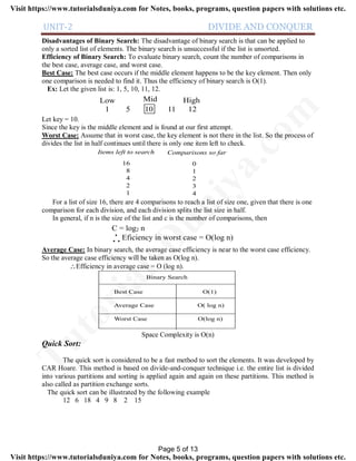 UNIT-2 DIVIDE AND CONQUER
Disadvantages of Binary Search: The disadvantage of binary search is that can be applied to
only a sorted list of elements. The binary search is unsuccessful if the list is unsorted.
Efficiency of Binary Search: To evaluate binary search, count the number of comparisons in
the best case, average case, and worst case.
Best Case: The best case occurs if the middle element happens to be the key element. Then only
one comparison is needed to find it. Thus the efficiency of binary search is O(1).
Ex: Let the given list is: 1, 5, 10, 11, 12.
1 5 10 11 12
Low HighMid
Let key = 10.
Since the key is the middle element and is found at our first attempt.
Worst Case: Assume that in worst case, the key element is not there in the list. So the process of
divides the list in half continues until there is only one item left to check.
Items left to search Comparisons so far
16
8
4
2
1
0
1
2
3
4
For a list of size 16, there are 4 comparisons to reach a list of size one, given that there is one
comparison for each division, and each division splits the list size in half.
In general, if n is the size of the list and c is the number of comparisons, then
C = log2 n
Eficiency in worst case = O(log n). .
.
Average Case: In binary search, the average case efficiency is near to the worst case efficiency.
So the average case efficiency will be taken as O(log n).
Efficiency in average case = O (log n).
Binary Search
Best Case O(1)
Average Case O( log n)
Worst Case O(log n)
Space Complexity is O(n)
Quick Sort:
The quick sort is considered to be a fast method to sort the elements. It was developed by
CAR Hoare. This method is based on divide-and-conquer technique i.e. the entire list is divided
into various partitions and sorting is applied again and again on these partitions. This method is
also called as partition exchange sorts.
The quick sort can be illustrated by the following example
12 6 18 4 9 8 2 15
Page 5 of 13
TutorialsD
uniya.com
Visit https://www.tutorialsduniya.com for Notes, books, programs, question papers with solutions etc.
Visit https://www.tutorialsduniya.com for Notes, books, programs, question papers with solutions etc.
 