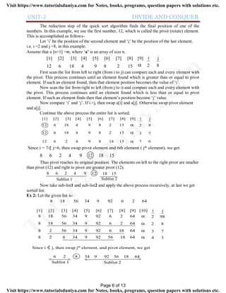 UNIT-2 DIVIDE AND CONQUER
The reduction step of the quick sort algorithm finds the final position of one of the
numbers. In this example, we use the first number, 12, which is called the pivot (rotate) element.
This is accomplished as follows-
Let ‘i’ be the position of the second element and ‘j’ be the position of the last element.
i.e. i =2 and j =8, in this example.
Assume that a [n+1] =, where ‘a’ is an array of size n.
12 6 18 4 9 8 2 15
[1] [2] [3] [4] [5] [6] [7] [8] [9]

i j
2 8
First scan the list from left to right (from i to j) can compare each and every element with
the pivot. This process continues until an element found which is greater than or equal to pivot
element. If such an element found, then that element position becomes the value of ‘i’.
Now scan the list from right to left (from j to i) and compare each and every element with
the pivot. This process continues until an element found which is less than or equal to pivot
element. If such an element finds then that element’s position become ‘j’ value.
Now compare ‘i’ and ‘j’. If i <j, then swap a[i] and a[j]. Otherwise swap pivot element
and a[j].
Continue the above process the entire list is sorted.
12 6 18 4 9 8 2 15
[1] [2] [3] [4] [5] [6] [7] [8] [9]

i j
2 8
12 6 18 4 9 8 2 15
12 6 2 4 9 8 18 15


3 7
7 6
Since i = 7 j=6, then swap pivot element and 6th element ( jth element), we get
8 6 2 4 9 12 18 15
Thus pivot reaches its original position. The elements on left to the right pivot are smaller
than pivot (12) and right to pivot are greater pivot (12).
8 6 2 4 9 12 18 15
Sublist 1 Sublist 2
Now take sub-list1 and sub-list2 and apply the above process recursively, at last we get
sorted list.
Ex 2: Let the given list is-
[1] [2] [3] [4] [5] [6] [7] [8] [9] [10]
8 18 56 34 9 92 6 2 64
8 18 56 34 9 92 6 2 64
8 2 56 34 9 92 6 18 64
8 2 6 34 9 92 56 18 64




i j
2 98
2 8
3 7
4 3
8 18 56 34 9 92 6 2 64
Since i j, then swap jth element, and pivot element, we get
6 2
Sublist 1 Sublist 2
8 34 9 92 56 18 64
< > < >
Page 6 of 13
TutorialsD
uniya.com
Visit https://www.tutorialsduniya.com for Notes, books, programs, question papers with solutions etc.
Visit https://www.tutorialsduniya.com for Notes, books, programs, question papers with solutions etc.
 