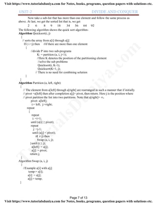 UNIT-2 DIVIDE AND CONQUER
Now take a sub-list that has more than one element and follow the same process as
above. At last, we get the sorted list that is, we get
2 6 8 9 18 34 56 64 92
The following algorithm shows the quick sort algorithm-
Algorithm Quicksort(i, j)
{
// sorts the array from a[i] through a[j]
If ( i <j) then //if there are more than one element
{
//divide P into two sub-programs
K: = partition (a, i, j+1);
//Here K denotes the position of the partitioning element
//solve the sub problems
Quicksort(i, K-1);
Quicksort(K=1, j);
// There is no need for combining solution
}
}
Algorithm Partition (a, left, right)
{
// The element from a[left] through a[right] are rearranged in such a manner that if initially
// pivot =a[left] then after completion a[j]= pivot, then return. Here j is the position where
// pivot partition the list into two partitions. Note that a[right]= .
pivot: a[left];
i:= left; j:=right;
repeat
{
repeat
i: =i+1;
until (a[i] ≥ pivot);
repeat
j: =j-1;
until (a[j] < pivot);
if( i<j) then
Swap (a, i, j);
}until (i ≥ j);
a[left]: = a[j];
a[j]: = pivot;
return j;
}
Algorithm Swap (a, i, j)
{
//Example a[i] with a[j]
temp:= a[i];
a[i]: = a[j];
a[j]:= temp;
}
Page 7 of 13
TutorialsD
uniya.com
Visit https://www.tutorialsduniya.com for Notes, books, programs, question papers with solutions etc.
Visit https://www.tutorialsduniya.com for Notes, books, programs, question papers with solutions etc.
 