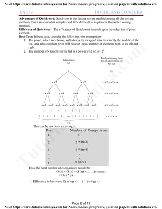 UNIT-2 DIVIDE AND CONQUER
Advantages of Quick-sort: Quick-sort is the fastest sorting method among all the sorting
methods. But it is somewhat complex and little difficult to implement than other sorting
methods.
Efficiency of Quick-sort: The efficiency of Quick-sort depends upon the selection of pivot
element.
Best Case: In best case, consider the following two assumptions-
1. The pivot, which we choose, will always be swapped into the exactly the middle of the
list. And also consider pivot will have an equal number of elements both to its left and
right.
2. The number of elements in the list is a power of 2 i.e. n= 2y
.
This can be rewritten as, y=log2n.
Thus, the total number of comparisons would be
O (n) + O (n) + O (n) +……..(y terms)
= O (n * y).
. .
.. .
.
Efficency in best case O( n log n) ( y=log2 n)
Page 8 of 13
TutorialsD
uniya.com
Visit https://www.tutorialsduniya.com for Notes, books, programs, question papers with solutions etc.
Visit https://www.tutorialsduniya.com for Notes, books, programs, question papers with solutions etc.
 