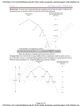UNIT-2 DIVIDE AND CONQUER
Worst Case: In worst case, assume that the pivot partition the list into two parts, so that one of
the partition has no elements while the other has all the other elements.
 Total number of comparisons will be-
 Thus, the efficiency of quick-sort in worst case is O (n2
).
Average Case: Let cA(n) be the average number of key comparisons made by quick-sort on a
list of elements of size n. assuming that the partitions split can happen in each position k(1kn)
With the same probability 1/n, we get the following recurrence relation.
Page 9 of 13
TutorialsD
uniya.com
Visit https://www.tutorialsduniya.com for Notes, books, programs, question papers with solutions etc.
Visit https://www.tutorialsduniya.com for Notes, books, programs, question papers with solutions etc.
 