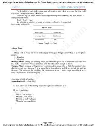 UNIT-2 DIVIDE AND CONQUER
The left child of each node represents a sub-problem size 1/4 as large, and the right child
represents a sub-problem size 3/4 as large.
There are log4/3 n levels, and so the total partitioning time is O(nlog4/3n). Now, there's a
mathematical fact that
logan = logbn / logba
for all positive numbers a, b, and n. Letting a=4/3 and b=2, we get that
log4/3 n=log n / log(4/3)
Quick Sort
Best Case O(n log n)
Average Case O(n log n)
Worst Case O(n2)
Space Complexity O(n)
Merge Sort:
Merge sort is based on divide-and-conquer technique. Merge sort method is a two phase
process-
1. Dividing
2. Merging
Dividing Phase: During the dividing phase, each time the given list of elements is divided into
two parts. This division process continues until the list is small enough to divide.
Merging Phase: Merging is the process of combining two sorted lists, so that, the resultant list is
also the sorted one. Suppose A is a sorted list with n element and B is a sorted list with n2
elements. The operation that combines the elements of A and B into a single sorted list C with
n=n1 + n2, elements is called merging.
Algorithm-(Divide algorithm)
Algorithm Divide (a, low, high)
{
// a is an array, low is the starting index and high is the end index of a
If( low < high) then
{
Mid: = (low + high) /2;
Divide( a, low, mid);
Divide( a, mid +1, high);
Merge(a, low, mid, high);
}
}
Page 10 of 13
TutorialsD
uniya.com
Visit https://www.tutorialsduniya.com for Notes, books, programs, question papers with solutions etc.
Visit https://www.tutorialsduniya.com for Notes, books, programs, question papers with solutions etc.
 
