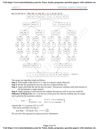 UNIT-2 DIVIDE AND CONQUER
Ex: Let the list is: - 500, 345, 13, 256, 98, 1, 12, 3, 34, 45, 78, 92.
500 345 13 256 98 1 12 3 34 45 78 92
500 345 13 256 98 1 12 3 34 45 78 92
500 345 13 256 98 1
500 345 13 256 98 1
500 345 13 256 98 1
12 3 34 45 78 92
12 3 34
12 3 34
45 78 92
45 78 92
345 500 98 25613 1
13 345 500 1 98 256
500 345 13 256 98 1
3 12 45 7834 92
3 12 34 45 78 92
3 12 34 45 78 92
1 3 12 13 34 45 78 92 98 256 354 500 Sorted List
The merge sort algorithm works as follows-
Step 1: If the length of the list is 0 or 1, then it is already sorted, otherwise,
Step 2: Divide the unsorted list into two sub-lists of about half the size.
Step 3: Again sub-divide the sub-list into two parts. This process continues until each element in
the list becomes a single element.
Step 4: Apply merging to each sub-list and continue this process until we get one sorted list.
Efficiency of Merge List: Let ‘n’ be the size of the given list/ then the running time for merge
sort is given by the recurrence relation.
T(n) =
a if n=1, a is a constant
2T(n/2) + Cn if n>1, C is constant
{
Assume that ‘n’ is a power of 2 i.e. n=2k
.
This can be rewritten as k=log2 n.
Let T(n) = 2T (n/2) +Cn 1
We can solve this equation by using successive substitution.
Page 12 of 13
TutorialsD
uniya.com
Visit https://www.tutorialsduniya.com for Notes, books, programs, question papers with solutions etc.
Visit https://www.tutorialsduniya.com for Notes, books, programs, question papers with solutions etc.
 