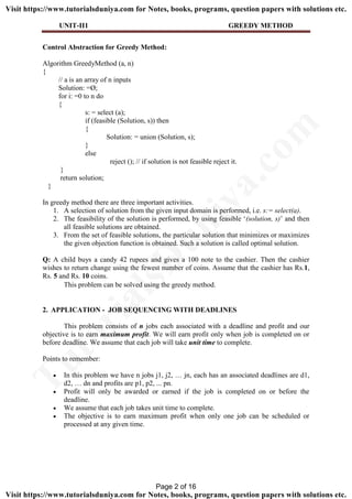 UNIT-II1 GREEDY METHOD
Control Abstraction for Greedy Method:
Algorithm GreedyMethod (a, n)
{
// a is an array of n inputs
Solution: =Ø;
for i: =0 to n do
{
s: = select (a);
if (feasible (Solution, s)) then
{
Solution: = union (Solution, s);
}
else
reject (); // if solution is not feasible reject it.
}
return solution;
}
In greedy method there are three important activities.
1. A selection of solution from the given input domain is performed, i.e. s:= select(a).
2. The feasibility of the solution is performed, by using feasible ‘(solution, s)’ and then
all feasible solutions are obtained.
3. From the set of feasible solutions, the particular solution that minimizes or maximizes
the given objection function is obtained. Such a solution is called optimal solution.
Q: A child buys a candy 42 rupees and gives a 100 note to the cashier. Then the cashier
wishes to return change using the fewest number of coins. Assume that the cashier has Rs.1,
Rs. 5 and Rs. 10 coins.
This problem can be solved using the greedy method.
2. APPLICATION - JOB SEQUENCING WITH DEADLINES
This problem consists of n jobs each associated with a deadline and profit and our
objective is to earn maximum profit. We will earn profit only when job is completed on or
before deadline. We assume that each job will take unit time to complete.
Points to remember:
 In this problem we have n jobs j1, j2, … jn, each has an associated deadlines are d1,
d2, … dn and profits are p1, p2, ... pn.
 Profit will only be awarded or earned if the job is completed on or before the
deadline.
 We assume that each job takes unit time to complete.
 The objective is to earn maximum profit when only one job can be scheduled or
processed at any given time.
Page 2 of 16
TutorialsD
uniya.com
Visit https://www.tutorialsduniya.com for Notes, books, programs, question papers with solutions etc.
Visit https://www.tutorialsduniya.com for Notes, books, programs, question papers with solutions etc.
 