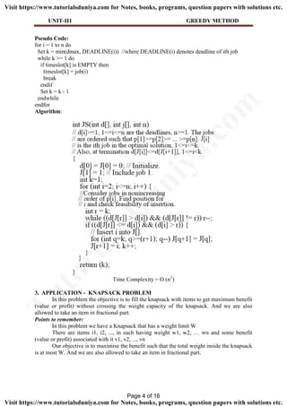 UNIT-II1 GREEDY METHOD
Pseudo Code:
for i = 1 to n do
Set k = min(dmax, DEADLINE(i)) //where DEADLINE(i) denotes deadline of ith job
while k >= 1 do
if timeslot[k] is EMPTY then
timeslot[k] = job(i)
break
endif
Set k = k - 1
endwhile
endfor
Algorithm:
Time Complexity = O (n2
)
3. APPLICATION - KNAPSACK PROBLEM
In this problem the objective is to fill the knapsack with items to get maximum benefit
(value or profit) without crossing the weight capacity of the knapsack. And we are also
allowed to take an item in fractional part.
Points to remember:
In this problem we have a Knapsack that has a weight limit W
There are items i1, i2, ..., in each having weight w1, w2, … wn and some benefit
(value or profit) associated with it v1, v2, ..., vn
Our objective is to maximise the benefit such that the total weight inside the knapsack
is at most W. And we are also allowed to take an item in fractional part.
Page 4 of 16
TutorialsD
uniya.com
Visit https://www.tutorialsduniya.com for Notes, books, programs, question papers with solutions etc.
Visit https://www.tutorialsduniya.com for Notes, books, programs, question papers with solutions etc.
 