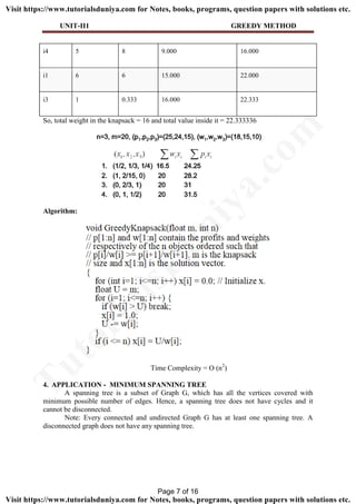 UNIT-II1 GREEDY METHOD
i4 5 8 9.000 16.000
i1 6 6 15.000 22.000
i3 1 0.333 16.000 22.333
So, total weight in the knapsack = 16 and total value inside it = 22.333336
Algorithm:
Time Complexity = O (n2
)
4. APPLICATION - MINIMUM SPANNING TREE
A spanning tree is a subset of Graph G, which has all the vertices covered with
minimum possible number of edges. Hence, a spanning tree does not have cycles and it
cannot be disconnected.
Note: Every connected and undirected Graph G has at least one spanning tree. A
disconnected graph does not have any spanning tree.
Page 7 of 16
TutorialsD
uniya.com
Visit https://www.tutorialsduniya.com for Notes, books, programs, question papers with solutions etc.
Visit https://www.tutorialsduniya.com for Notes, books, programs, question papers with solutions etc.
 