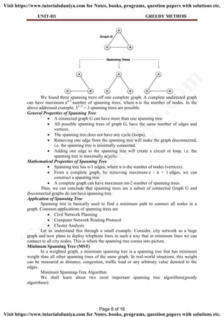 UNIT-II1 GREEDY METHOD
We found three spanning trees off one complete graph. A complete undirected graph
can have maximum nn-2
number of spanning trees, where n is the number of nodes. In the
above addressed example, 33−2
= 3 spanning trees are possible.
General Properties of Spanning Tree
 A connected graph G can have more than one spanning tree.
 All possible spanning trees of graph G, have the same number of edges and
vertices.
 The spanning tree does not have any cycle (loops).
 Removing one edge from the spanning tree will make the graph disconnected,
i.e. the spanning tree is minimally connected.
 Adding one edge to the spanning tree will create a circuit or loop, i.e. the
spanning tree is maximally acyclic.
Mathematical Properties of Spanning Tree
 Spanning tree has n-1 edges, where n is the number of nodes (vertices).
 From a complete graph, by removing maximum e - n + 1 edges, we can
construct a spanning tree.
 A complete graph can have maximum nn-2 number of spanning trees.
Thus, we can conclude that spanning trees are a subset of connected Graph G and
disconnected graphs do not have spanning tree.
Application of Spanning Tree
Spanning tree is basically used to find a minimum path to connect all nodes in a
graph. Common applications of spanning trees are
 Civil Network Planning
 Computer Network Routing Protocol
 Cluster Analysis
Let us understand this through a small example. Consider, city network as a huge
graph and now plans to deploy telephone lines in such a way that in minimum lines we can
connect to all city nodes. This is where the spanning tree comes into picture.
Minimum Spanning Tree (MST)
In a weighted graph, a minimum spanning tree is a spanning tree that has minimum
weight than all other spanning trees of the same graph. In real-world situations, this weight
can be measured as distance, congestion, traffic load or any arbitrary value denoted to the
edges.
Minimum Spanning-Tree Algorithm
We shall learn about two most important spanning tree algorithms(greedy
algorithms):
Page 8 of 16
TutorialsD
uniya.com
Visit https://www.tutorialsduniya.com for Notes, books, programs, question papers with solutions etc.
Visit https://www.tutorialsduniya.com for Notes, books, programs, question papers with solutions etc.
 