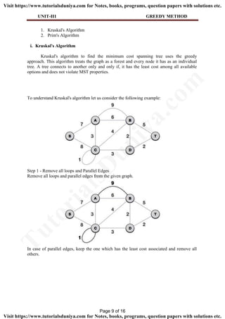 UNIT-II1 GREEDY METHOD
1. Kruskal's Algorithm
2. Prim's Algorithm
i. Kruskal's Algorithm
Kruskal's algorithm to find the minimum cost spanning tree uses the greedy
approach. This algorithm treats the graph as a forest and every node it has as an individual
tree. A tree connects to another only and only if, it has the least cost among all available
options and does not violate MST properties.
To understand Kruskal's algorithm let us consider the following example:
Step 1 - Remove all loops and Parallel Edges
Remove all loops and parallel edges from the given graph.
In case of parallel edges, keep the one which has the least cost associated and remove all
others.
Page 9 of 16
TutorialsD
uniya.com
Visit https://www.tutorialsduniya.com for Notes, books, programs, question papers with solutions etc.
Visit https://www.tutorialsduniya.com for Notes, books, programs, question papers with solutions etc.
 