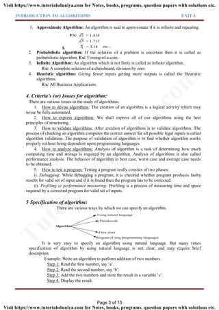 INTRODUCTION TO ALGORITHMS UNIT-1
1. Approximate Algorithm: An algorithm is said to approximate if it is infinite and repeating.
1.
2
3
= 1.414
= 1.713
= 3.14
Ex:
etc...
2. Probabilistic algorithm: If the solution of a problem is uncertain then it is called as
probabilistic algorithm. Ex: Tossing of a coin.
3. Infinite Algorithm: An algorithm which is not finite is called as infinite algorithm.
Ex: A complete solution of a chessboard, division by zero.
4. Heuristic algorithm: Giving fewer inputs getting more outputs is called the Heuristic
algorithms.
Ex: All Business Applications.
4. Criteria’s (or) Issues for algorithm:
There are various issues in the study of algorithms;
1. How to devise algorithms: The creation of an algorithm is a logical activity which may
never be fully automated.
2. How to express algorithms: We shall express all of our algorithms using the best
principles of structuring.
3. How to validate algorithms: After creation of algorithms is to validate algorithms. The
process of checking an algorithm computes the correct answer for all possible legal inputs is called
algorithm validation. The purpose of validation of algorithm is to find whether algorithm works
properly without being dependent upon programming languages.
4. How to analyze algorithms: Analysis of algorithm is a task of determining how much
computing time and storage is required by an algorithm. Analysis of algorithms is also called
performance analysis. The behavior of algorithm in best case, worst case and average case needs
to be obtained.
5. How to test a program: Testing a program really consists of two phases:
i). Debugging: While debugging a program, it is checked whether program produces faulty
results for valid set of input and if it is found then the program has to be corrected.
ii). Profiling or performance measuring: Profiling is a process of measuring time and space
required by a corrected program for valid set of inputs.
5 Specification of algorithm:
There are various ways by which we can specify an algorithm.
Algorithm
Using natural language
Pseudocode
Flow chart
Program (Using programming language)
It is very easy to specify an algorithm using natural language. But many times
specification of algorithm by using natural language is not clear, and may require brief
description.
Example: Write an algorithm to perform addition of two numbers.
Step 1: Read the first number, say ‘a’.
Step 2: Read the second number, say ‘b’.
Step 3: Add the two numbers and store the result in a variable ‘c’.
Step 4: Display the result.
Page 3 of 13
TutorialsD
uniya.com
Visit https://www.tutorialsduniya.com for Notes, books, programs, question papers with solutions etc.
Visit https://www.tutorialsduniya.com for Notes, books, programs, question papers with solutions etc.
 