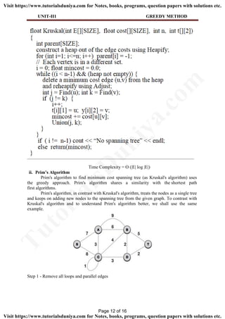 UNIT-II1 GREEDY METHOD
Time Complexity = O (|E| log |E|)
ii. Prim’s Algorithm
Prim's algorithm to find minimum cost spanning tree (as Kruskal's algorithm) uses
the greedy approach. Prim's algorithm shares a similarity with the shortest path
first algorithms.
Prim's algorithm, in contrast with Kruskal's algorithm, treats the nodes as a single tree
and keeps on adding new nodes to the spanning tree from the given graph. To contrast with
Kruskal's algorithm and to understand Prim's algorithm better, we shall use the same
example.
Step 1 - Remove all loops and parallel edges
Page 12 of 16
TutorialsD
uniya.com
Visit https://www.tutorialsduniya.com for Notes, books, programs, question papers with solutions etc.
Visit https://www.tutorialsduniya.com for Notes, books, programs, question papers with solutions etc.
 