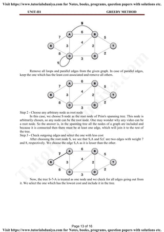 UNIT-II1 GREEDY METHOD
Remove all loops and parallel edges from the given graph. In case of parallel edges,
keep the one which has the least cost associated and remove all others.
Step 2 - Choose any arbitrary node as root node
In this case, we choose S node as the root node of Prim's spanning tree. This node is
arbitrarily chosen, so any node can be the root node. One may wonder why any video can be
a root node. So the answer is, in the spanning tree all the nodes of a graph are included and
because it is connected then there must be at least one edge, which will join it to the rest of
the tree.
Step 3 - Check outgoing edges and select the one with less cost
After choosing the root node S, we see that S,A and S,C are two edges with weight 7
and 8, respectively. We choose the edge S,A as it is lesser than the other.
Now, the tree S-7-A is treated as one node and we check for all edges going out from
it. We select the one which has the lowest cost and include it in the tree.
Page 13 of 16
TutorialsD
uniya.com
Visit https://www.tutorialsduniya.com for Notes, books, programs, question papers with solutions etc.
Visit https://www.tutorialsduniya.com for Notes, books, programs, question papers with solutions etc.
 