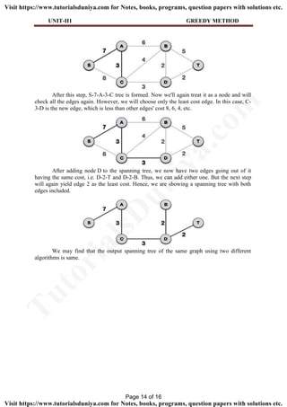 UNIT-II1 GREEDY METHOD
After this step, S-7-A-3-C tree is formed. Now we'll again treat it as a node and will
check all the edges again. However, we will choose only the least cost edge. In this case, C-
3-D is the new edge, which is less than other edges' cost 8, 6, 4, etc.
After adding node D to the spanning tree, we now have two edges going out of it
having the same cost, i.e. D-2-T and D-2-B. Thus, we can add either one. But the next step
will again yield edge 2 as the least cost. Hence, we are showing a spanning tree with both
edges included.
We may find that the output spanning tree of the same graph using two different
algorithms is same.
Page 14 of 16
TutorialsD
uniya.com
Visit https://www.tutorialsduniya.com for Notes, books, programs, question papers with solutions etc.
Visit https://www.tutorialsduniya.com for Notes, books, programs, question papers with solutions etc.
 