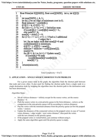 UNIT-II1 GREEDY METHOD
Time Complexity = O (n2
)
5. APPLICATION - SINGLE SOURCE SHORTEST PATH PROBLEM
For a given source node in the graph, the algorithm finds the shortest path between
that node and every other. It also used for finding the shortest paths from a single node to a
single destination node by stopping the algorithm once the shortest path to the destination node
has been determined.
Algorithm Steps:
 Set all vertices distances = infinity except for the source vertex, set the source
distance = 0.
 Push the source vertex in a min-priority queue in the form (distance , vertex), as the
comparison in the min-priority queue will be according to vertices distances.
 Pop the vertex with the minimum distance from the priority queue (at first the popped
vertex = source).
 Update the distances of the connected vertices to the popped vertex in case of "current
vertex distance + edge weight < next vertex distance", then push the vertex
with the new distance to the priority queue.
 If the popped vertex is visited before, just continue without using it.
 Apply the same algorithm again until the priority queue is empty.
Page 15 of 16
TutorialsD
uniya.com
Visit https://www.tutorialsduniya.com for Notes, books, programs, question papers with solutions etc.
Visit https://www.tutorialsduniya.com for Notes, books, programs, question papers with solutions etc.
 