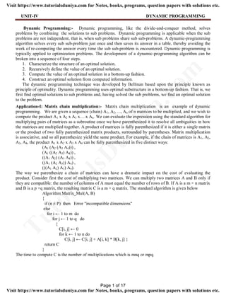 UNIT-IV DYNAMIC PROGRAMMING
Dynamic Programming:- Dynamic programming, like the divide-and-conquer method, solves
problems by combining the solutions to sub problems. Dynamic programming is applicable when the sub
problems are not independent, that is, when sub problems share sub sub-problems. A dynamic-programming
algorithm solves every sub sub-problem just once and then saves its answer in a table, thereby avoiding the
work of re-computing the answer every time the sub sub-problem is encountered. Dynamic programming is
typically applied to optimization problems. The development of a dynamic-programming algorithm can be
broken into a sequence of four steps.
1. Characterize the structure of an optimal solution.
2. Recursively define the value of an optimal solution.
3. Compute the value of an optimal solution in a bottom-up fashion.
4. Construct an optimal solution from computed information.
The dynamic programming technique was developed by Bellman based upon the principle known as
principle of optimality. Dynamic programming uses optimal substructure in a bottom-up fashion. That is, we
first find optimal solutions to sub problems and, having solved the sub problems, we find an optimal solution
to the problem.
Application-I: Matrix chain multiplication:- Matrix chain multiplication is an example of dynamic
programming. We are given a sequence (chain) A1, A2, ..., An of n matrices to be multiplied, and we wish to
compute the product A1 x A2 x A3 x….x An. We can evaluate the expression using the standard algorithm for
multiplying pairs of matrices as a subroutine once we have parenthesized it to resolve all ambiguities in how
the matrices are multiplied together. A product of matrices is fully parenthesized if it is either a single matrix
or the product of two fully parenthesized matrix products, surrounded by parentheses. Matrix multiplication
is associative, and so all parenthesize yield the same product. For example, if the chain of matrices is A1, A2,
A3, A4, the product A1 x A2 x A3 x A4 can be fully parenthesized in five distinct ways:
(A1 (A2 (A3 A4))) ,
(A1 ((A2 A3) A4)) ,
((A1 A2) (A3 A4)) ,
((A1 (A2 A3)) A4) ,
(((A1 A2) A3) A4).
The way we parenthesize a chain of matrices can have a dramatic impact on the cost of evaluating the
product. Consider first the cost of multiplying two matrices. We can multiply two matrices A and B only if
they are compatible: the number of columns of A must equal the number of rows of B. If A is a m × n matrix
and B is a p ×q matrix, the resulting matrix C is a m × q matrix. The standard algorithm is given below
Algorithm Matrix_Mul(A, B)
{
if (n ≠ P) then Error "incompatible dimensions"
else
for i ← 1 to m do
for j ← 1 to q do
{
C[i, j] ← 0
for k ← 1 to n do
C[i, j] ← C[i, j] + A[i, k] * B[k, j] }
return C
}
The time to compute C is the number of multiplications which is mnq or mpq.
Page 1 of 17
TutorialsD
uniya.com
Visit https://www.tutorialsduniya.com for Notes, books, programs, question papers with solutions etc.
Visit https://www.tutorialsduniya.com for Notes, books, programs, question papers with solutions etc.
 