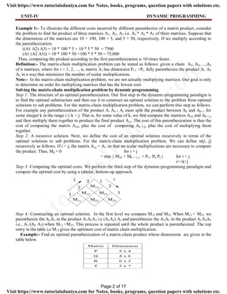 UNIT-IV DYNAMIC PROGRAMMING
Example 1:- To illustrate the different costs incurred by different parenthesize of a matrix product, consider
the problem to find the product of three matrices A1, A2, A3 i.e. A1 * A2 * A3 of three matrices. Suppose that
the dimensions of the matrices are 10 × 100, 100 × 5, and 5 × 50, respectively. If we multiply according to
the parenthesization.
((A1 A2) A3) = 10 * 100 * 5 + 10 * 5 * 50 = 7500
(A1 (A2 A3)) = 10 * 100 * 50 +100 * 5 * 50 = 75,000
Thus, computing the product according to the first parenthesization is 10 times faster.
Definition:- The matrix-chain multiplication problem can be stated as follows: given a chain A1, A2, ...,An
of n matrices, where for i = 1, 2, ..., n, matrix Ai has dimension Pi-1 ×Pi, fully parenthesize the product A1 A2
An in a way that minimizes the number of scalar multiplications.
Note:- In the matrix-chain multiplication problem, we are not actually multiplying matrices. Our goal is only
to determine an order for multiplying matrices that has the lowest cost.
Solving the matrix-chain multiplication problem by dynamic programming
Step 1: The structure of an optimal parenthesization. Our first step in the dynamic-programming paradigm is
to find the optimal substructure and then use it to construct an optimal solution to the problem from optimal
solutions to sub problems. For the matrix-chain multiplication problem, we can perform this step as follows.
For example any parenthesization of the product Ai Ai+1 Aj must split the product between Ak and Ak+1 for
some integer k in the range i ≤ k < j. That is, for some value of k, we first compute the matrices Ai,k and Ak+1,j
and then multiply them together to produce the final product Ai,j. The cost of this parenthesization is thus the
cost of computing the matrix Ai,k, plus the cost of computing Ak+1,j, plus the cost of multiplying them
together.
Step 2: A recursive solution. Next, we define the cost of an optimal solution recursively in terms of the
optimal solutions to sub problems. For the matrix-chain multiplication problem, We can define m[i, j]
recursively as follows. If i = j, the matrix Ai,j = Ai, so that no scalar multiplications are necessary to compute
the product. Thus, Mij = 0 for i = j
= min { Mi,k + Mk + 1, j + Pi-1 Pk Pj } for i < j
i<=k<j
Step 3: Computing the optimal costs. We perform the third step of the dynamic-programming paradigm and
compute the optimal cost by using a tabular, bottom-up approach.
Step 4: Constructing an optimal solution. In the first level we compare M12 and M23. When M12 < M23, we
parenthesize the A1A2 in the product A1A2A3 i.e (A1A2) A3 and parenthesize the A2A3 in the product A1A2A3
i.e., A1 (A2 A3) when M12 >M23. This process is repeated until the whole product is parenthesized. The top
entry in the table i.e M13 gives the optimum cost of matrix chain multiplication.
Example:- Find an optimal parenthesization of a matrix-chain product whose dimensions are given in the
table below.
Page 2 of 17
TutorialsD
uniya.com
Visit https://www.tutorialsduniya.com for Notes, books, programs, question papers with solutions etc.
Visit https://www.tutorialsduniya.com for Notes, books, programs, question papers with solutions etc.
 