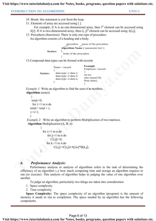 INTRODUCTION TO ALGORITHMS UNIT-1
10. Break: this statement is exit from the loop.
11. Elements of array are accessed using [ ].
For example, if A is an one-dimensional array, then ith
element can be accessed using
A[i]. If A is two-dimensional array, then (i, j)th
element can be accessed using A[i,j].
12. Procedures (functions): There is only one type of procedure:
An algorithm consists of a heading and a body.
Algorithm Name (<parameter list>)
{
body of the procedure
}
procedure name of the procedure
Syntax:
13.Compound data-types can be formed with records
Syntax:
Name = record
{
data-type -1 data 1;
data-type -2 data 2;
data-type -n data n;
}
Example
Employee =record
{
int no;
char name[10];
float salary;
}
Example 1: Write an algorithm to find the sum of n numbers.
Algorithm sum(n)
{
total:=0;
for i:=1 to n do
total:= total + i;
i:=i+1;
}
Example 2: Write an algorithm to perform Multiplication of two matrices.
Algorithm Multiplication (A, B, n)
{
for i:=1 to n do
for j:=1 to n do
C[i,j]:=0;
for k:=1 to n do
C[i,j]:=C[i,j]+A[i,k]*B[k,j];
}
6. Performance Analysis:
Performance analysis or analysis of algorithms refers to the task of determining the
efficiency of an algorithm i.,e how much computing time and storage an algorithm requires to
run (or execute). This analysis of algorithm helps in judging the value of one algorithm over
another.
To judge an algorithm, particularly two things are taken into consideration
1. Space complexity
2. Time complexity.
Space Complexity: The space complexity of an algorithm (program) is the amount of
memory it needs to run to completion. The space needed by an algorithm has the following
components.
Page 6 of 13
TutorialsD
uniya.com
Visit https://www.tutorialsduniya.com for Notes, books, programs, question papers with solutions etc.
Visit https://www.tutorialsduniya.com for Notes, books, programs, question papers with solutions etc.
 