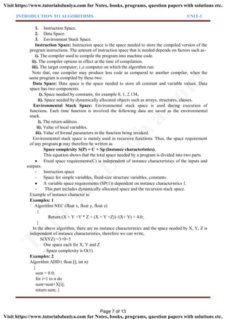 INTRODUCTION TO ALGORITHMS UNIT-1
1. Instruction Space.
2. Data Space.
3. Environment Stack Space.
Instruction Space: Instruction space is the space needed to store the compiled version of the
program instructions. The amount of instruction space that is needed depends on factors such as-
i). The compiler used to compile the program into machine code.
ii). The compiler options in effect at the time of compilation.
iii). The target computer, i.,e computer on which the algorithm run.
Note that, one compiler may produce less code as compared to another compiler, when the
same program is compiled by these two.
Data Space: Data space is the space needed to store all constant and variable values. Data
space has two components.
i). Space needed by constants, for example 0, 1, 2.134.
ii). Space needed by dynamically allocated objects such as arrays, structures, classes.
Environmental Stack Space: Environmental stack space is used during execution of
functions. Each time function is involved the following data are saved as the environmental
stack.
i). The return address.
ii). Value of local variables.
iii). Value of formal parameters in the function being invoked.
Environmental stack space is mainly used in recursive functions. Thus, the space requirement
of any program p may therefore be written as
Space complexity S(P) = C + Sp (Instance characteristics).
This equation shows that the total space needed by a program is divided into two parts.
 Fixed space requirements(C) is independent of instance characteristics of the inputs and
outputs.
- Instruction space
- Space for simple variables, fixed-size structure variables, constants.
 A variable space requirements (SP(1)) dependent on instance characteristics 1.
- This part includes dynamically allocated space and the recursion stack space.
Example of instance character is:
Examples: 1
Algorithm NEC (float x, float y, float z)
{
Return (X + Y +Y * Z + (X + Y +Z)) /(X+ Y) + 4.0;
}
In the above algorithm, there are no instance characteristics and the space needed by X, Y, Z is
independent of instance characteristics, therefore we can write,
S(XYZ) =3+0=3
One space each for X, Y and Z
Space complexity is O(1).
Examples: 2
Algorithm ADD ( float [], int n)
{
sum = 0.0;
for i=1 to n do
sum=sum+X[i];
return sum; }
Page 7 of 13
TutorialsD
uniya.com
Visit https://www.tutorialsduniya.com for Notes, books, programs, question papers with solutions etc.
Visit https://www.tutorialsduniya.com for Notes, books, programs, question papers with solutions etc.
 