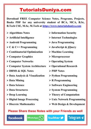 TutorialsDuniya.com
Download FREE Computer Science Notes, Programs, Projects,
Books PDF for any university student of BCA, MCA, B.Sc,
B.Tech CSE, M.Sc, M.Tech at https://www.tutorialsduniya.com
 PHP Notes
 Python Programming
 R Programming
 Software Engineering
 System Programming
 Theory of Computation
 Unix Network Programming
 Web Design & Development
 Information Security
 Internet Technologies
 Java Programming
 JavaScript & jQuery
 Machine Learning
 Microprocessor
 Operating System
 DBMS & SQL Notes
 Data Analysis & Visualization
 Data Mining
 Data Science
 Data Structures
 Deep Learning
 Digital Image Processing
 Discrete Mathematics
 Computer System Architecture  Operational Research
 Algorithms Notes
 Artificial Intelligence
 Android Programming
 C & C++ Programming
 Combinatorial Optimization
 Computer Graphics
 Computer Networks
Please Share these Notes with your Friends as well
 