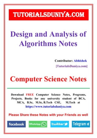 Download FREE Computer Science Notes, Programs,
Projects, Books for any university student of BCA,
MCA, B.Sc, M.Sc, B.Tech CSE, M.Tech at
https://www.tutorialsduniya.com
Please Share these Notes with your Friends as well
TUTORIALSDUNIYA.COM
Computer Science Notes
Design and Analysis of
Algorithms Notes
Contributor: Abhishek
[TutorialsDuniya.com]
 