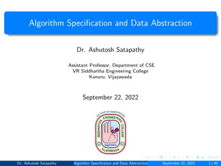 Algorithm Specification and Data Abstraction
Dr. Ashutosh Satapathy
Assistant Professor, Department of CSE
VR Siddhartha Engineering College
Kanuru, Vijayawada
September 22, 2022
Dr. Ashutosh Satapathy Algorithm Specification and Data Abstraction September 22, 2022 1 / 40
 