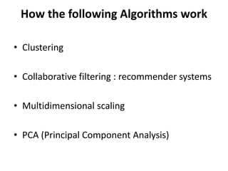 How the following Algorithms work
• Clustering
• Collaborative filtering : recommender systems
• Multidimensional scaling
• PCA (Principal Component Analysis)
 