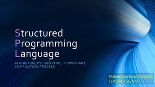 Structured
Programming
Language
ALGORITHM, PSEUDO CODE, FLOW CHART,
COMPILATION PROCESS
Mohammad Imam Hossain
Lecturer, CSE, UIU
 