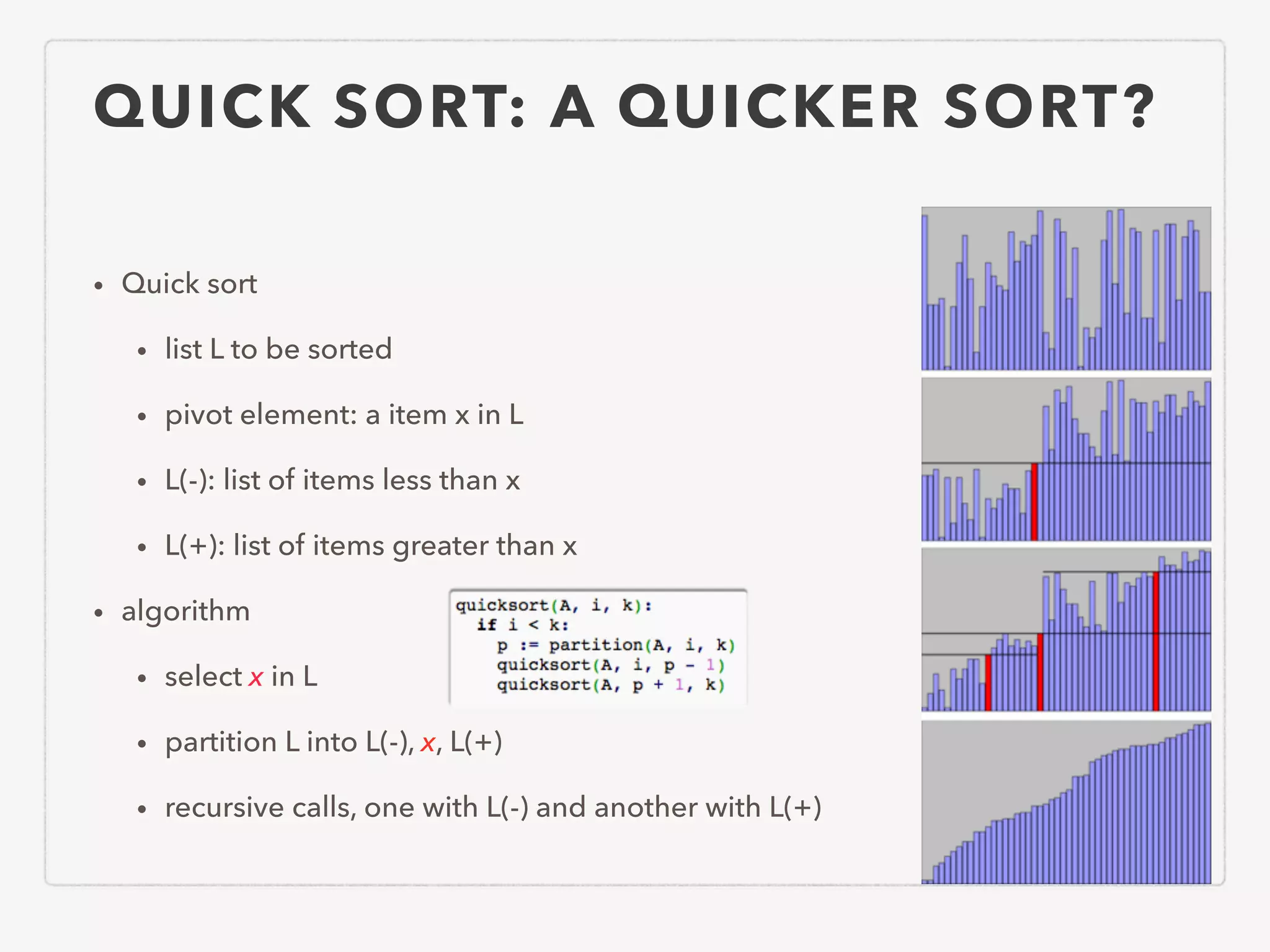 QUICK SORT: A QUICKER SORT? • Quick sort • list L to be sorted • pivot element: a item x in L • L(-): list of items less than x • L(+): list of items greater than x • algorithm • select x in L • partition L into L(-), x, L(+) • recursive calls, one with L(-) and another with L(+) 