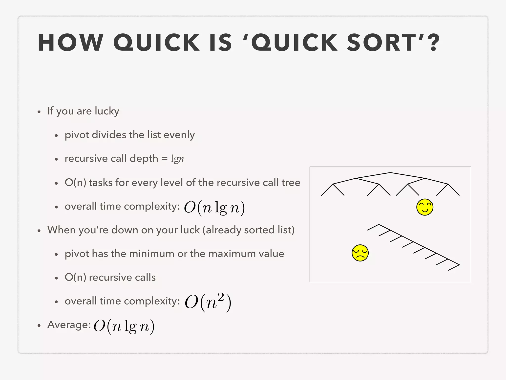 HOW QUICK IS ‘QUICK SORT’? • If you are lucky • pivot divides the list evenly • recursive call depth = lgn • O(n) tasks for every level of the recursive call tree • overall time complexity: • When you’re down on your luck (already sorted list) • pivot has the minimum or the maximum value • O(n) recursive calls • overall time complexity: • Average: O(n lg n) O(n lg n) O(n2 ) 