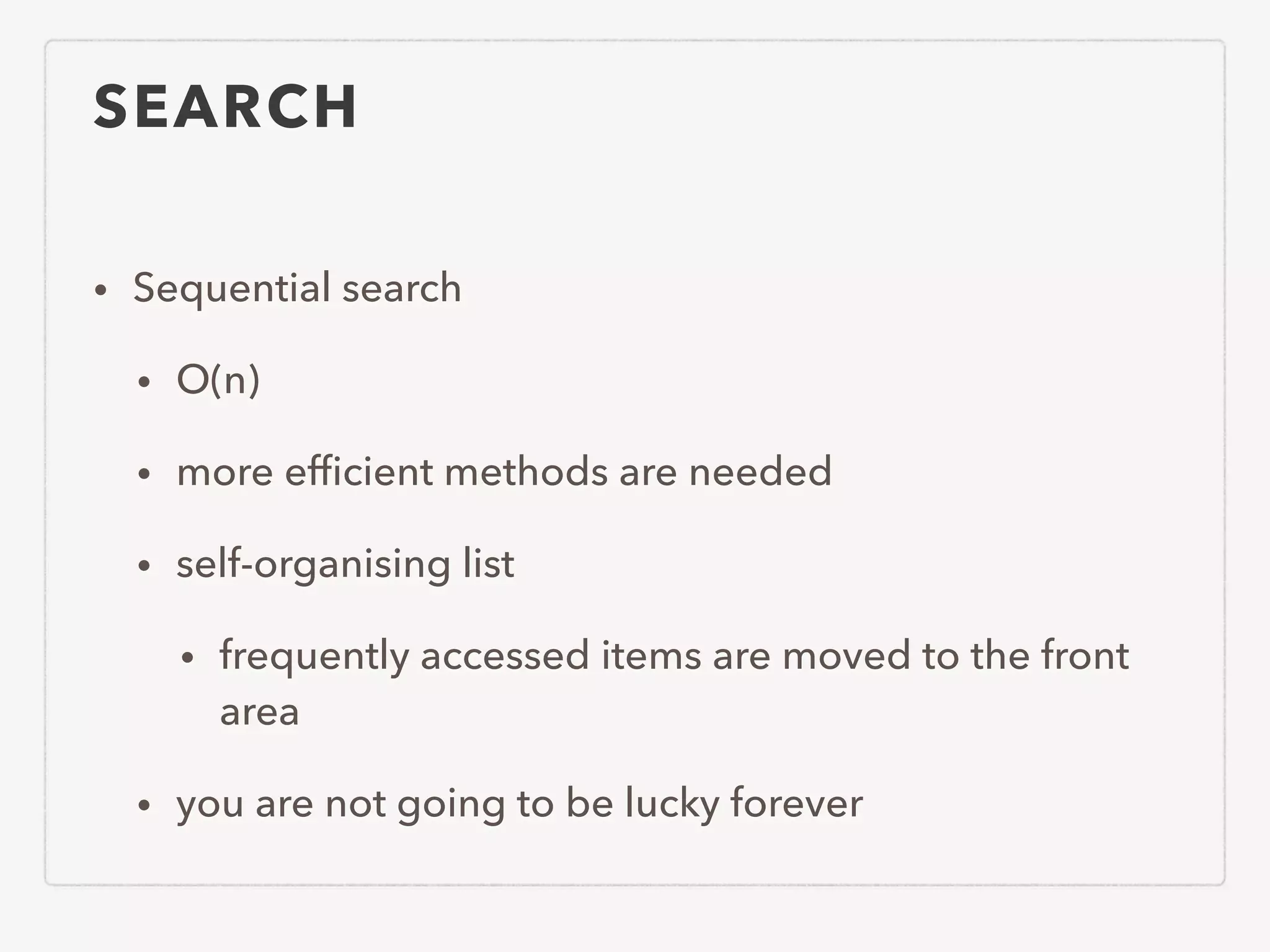 SEARCH • Sequential search • O(n) • more efﬁcient methods are needed • self-organising list • frequently accessed items are moved to the front area • you are not going to be lucky forever 