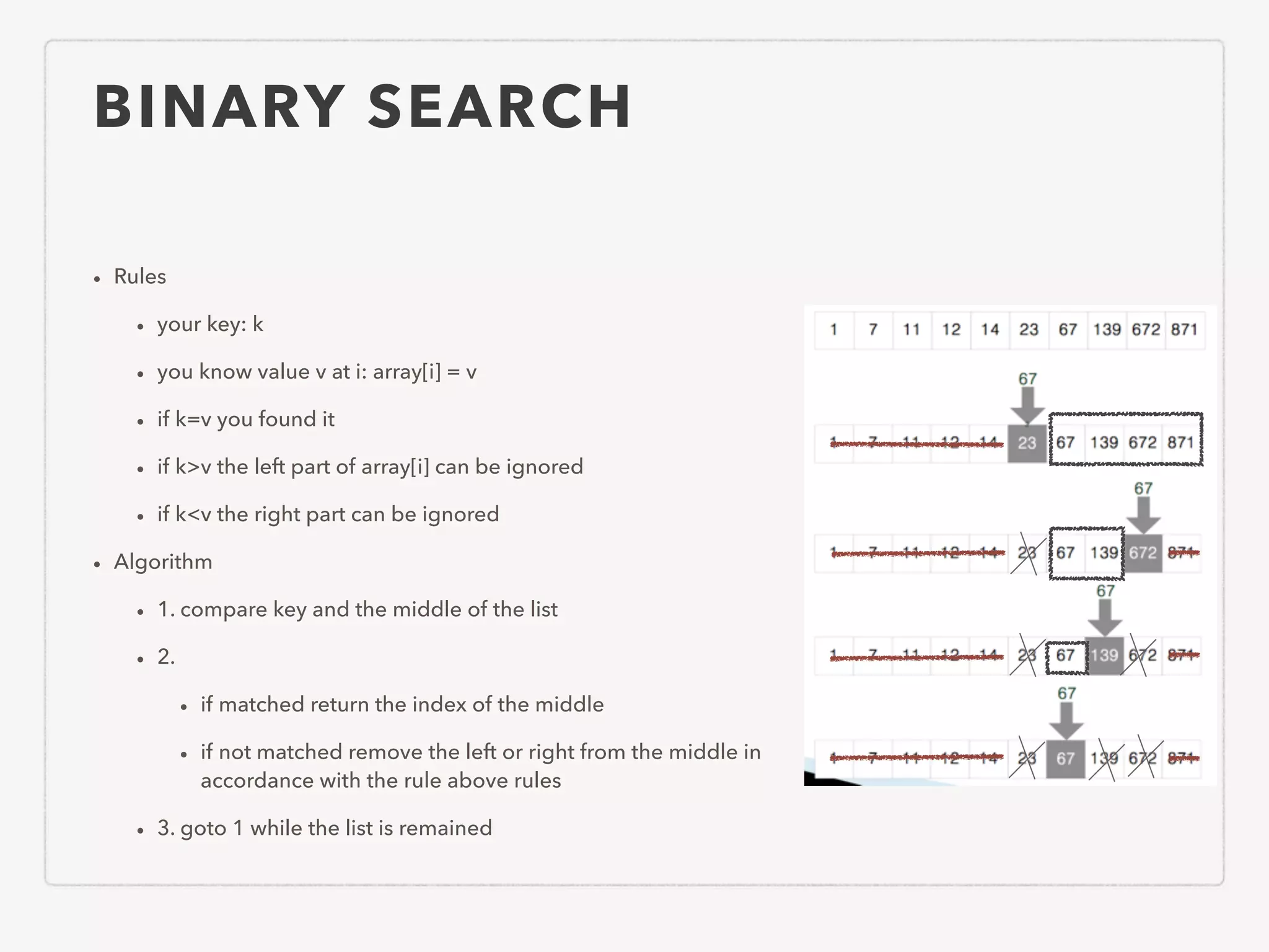 BINARY SEARCH • Rules • your key: k • you know value v at i: array[i] = v • if k=v you found it • if k>v the left part of array[i] can be ignored • if k<v the right part can be ignored • Algorithm • 1. compare key and the middle of the list • 2. • if matched return the index of the middle • if not matched remove the left or right from the middle in accordance with the rule above rules • 3. goto 1 while the list is remained 