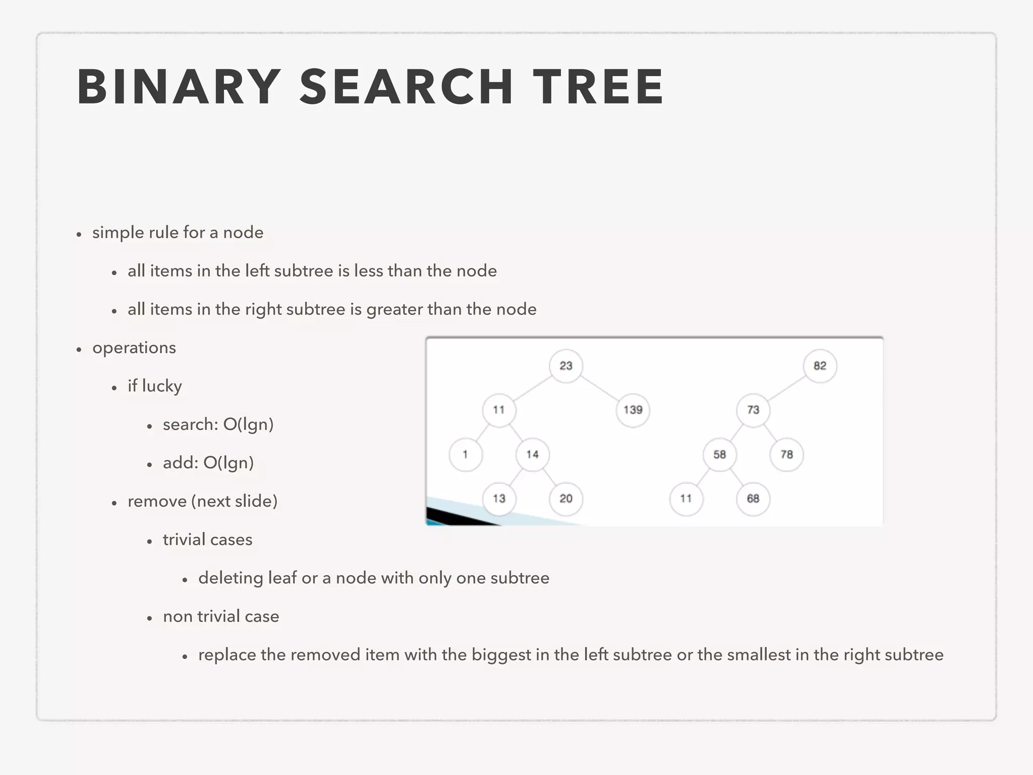 BINARY SEARCH TREE • simple rule for a node • all items in the left subtree is less than the node • all items in the right subtree is greater than the node • operations • if lucky • search: O(lgn) • add: O(lgn) • remove (next slide) • trivial cases • deleting leaf or a node with only one subtree • non trivial case • replace the removed item with the biggest in the left subtree or the smallest in the right subtree 