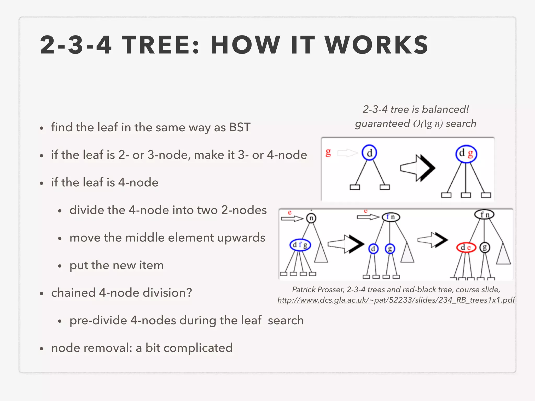 2-3-4 TREE: HOW IT WORKS • ﬁnd the leaf in the same way as BST • if the leaf is 2- or 3-node, make it 3- or 4-node • if the leaf is 4-node • divide the 4-node into two 2-nodes • move the middle element upwards • put the new item • chained 4-node division? • pre-divide 4-nodes during the leaf search • node removal: a bit complicated 2-3-4 tree is balanced! guaranteed O(lg n) search Patrick Prosser, 2-3-4 trees and red-black tree, course slide, http://www.dcs.gla.ac.uk/~pat/52233/slides/234_RB_trees1x1.pdf 