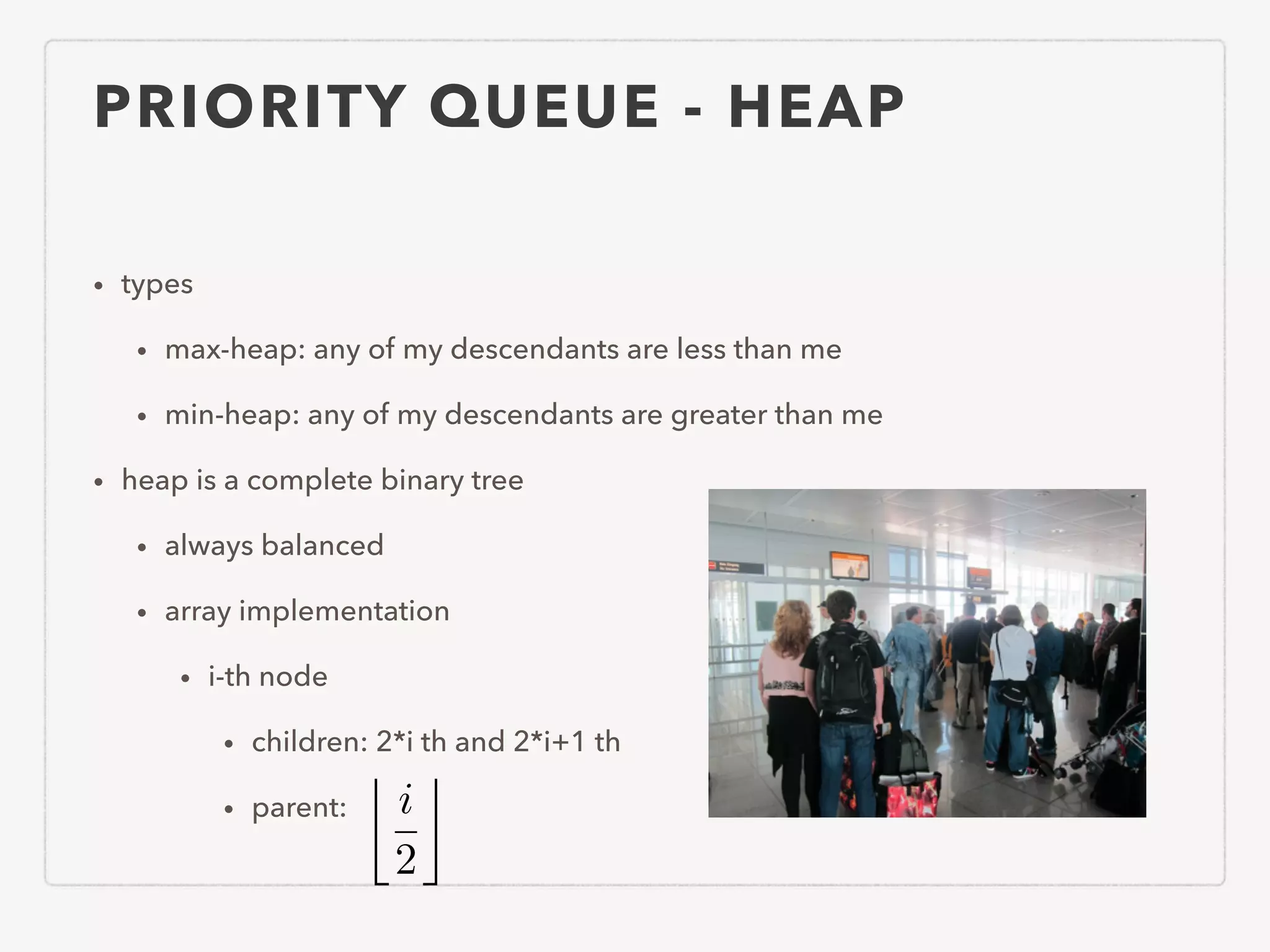 PRIORITY QUEUE - HEAP • types • max-heap: any of my descendants are less than me • min-heap: any of my descendants are greater than me • heap is a complete binary tree • always balanced • array implementation • i-th node • children: 2*i th and 2*i+1 th • parent: i 2 ⌫ 
