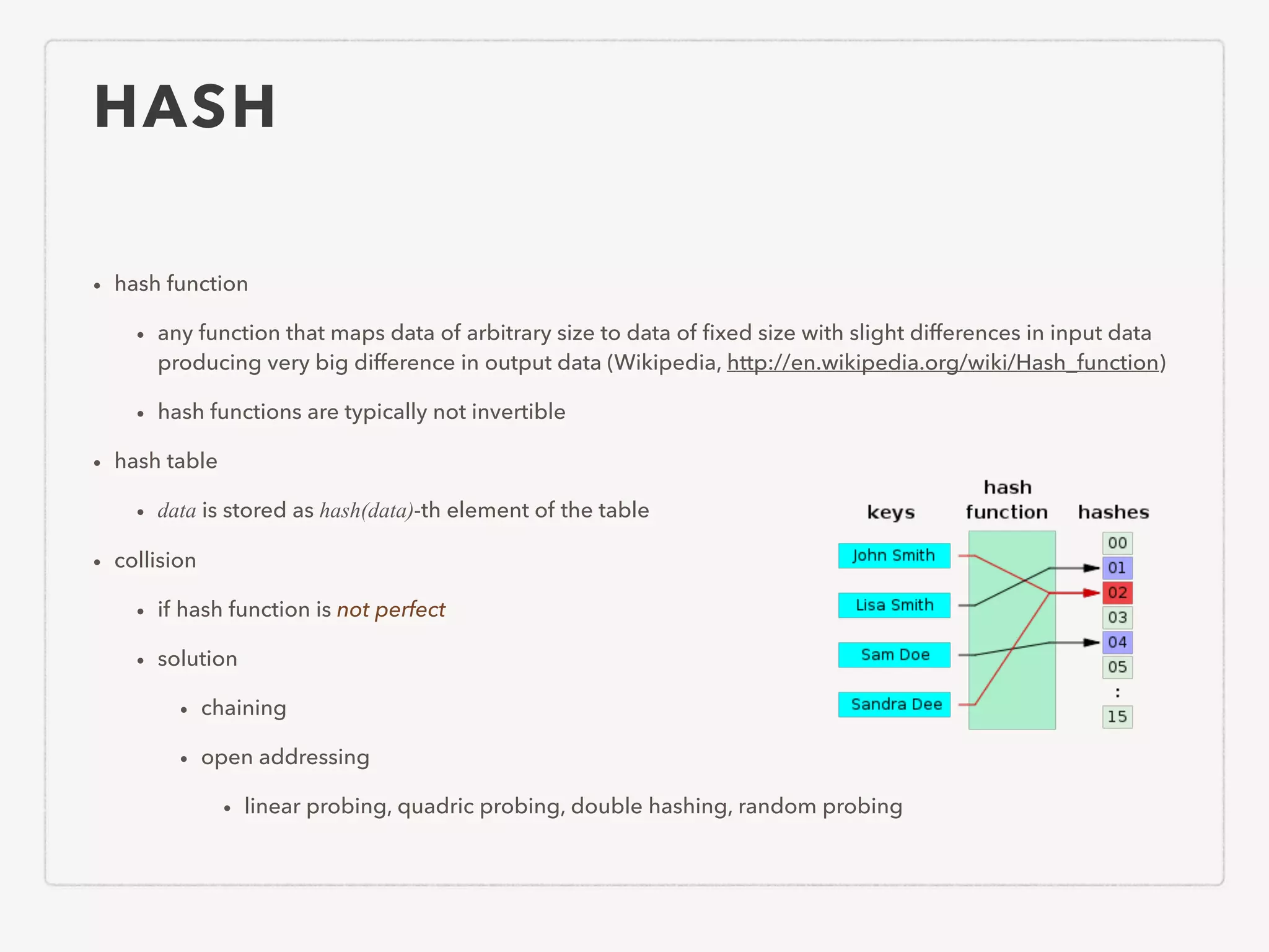 HASH • hash function • any function that maps data of arbitrary size to data of ﬁxed size with slight differences in input data producing very big difference in output data (Wikipedia, http://en.wikipedia.org/wiki/Hash_function) • hash functions are typically not invertible • hash table • data is stored as hash(data)-th element of the table • collision • if hash function is not perfect • solution • chaining • open addressing • linear probing, quadric probing, double hashing, random probing 