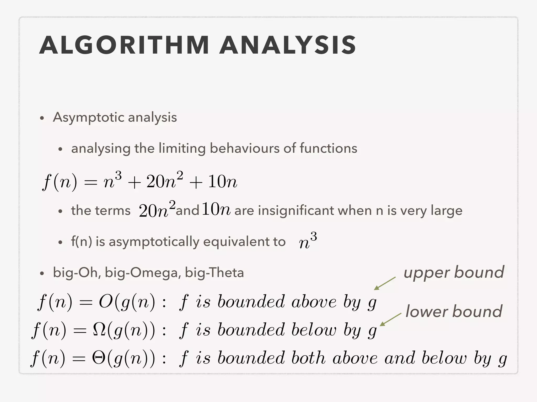 ALGORITHM ANALYSIS • Asymptotic analysis • analysing the limiting behaviours of functions ! • the terms and are insigniﬁcant when n is very large • f(n) is asymptotically equivalent to • big-Oh, big-Omega, big-Theta f(n) = n3 + 20n2 + 10n 20n2 10n n3 f(n) = O(g(n) : f is bounded above by g f(n) = ⌦(g(n)) : f is bounded below by g f(n) = ⇥(g(n)) : f is bounded both above and below by g upper bound lower bound 