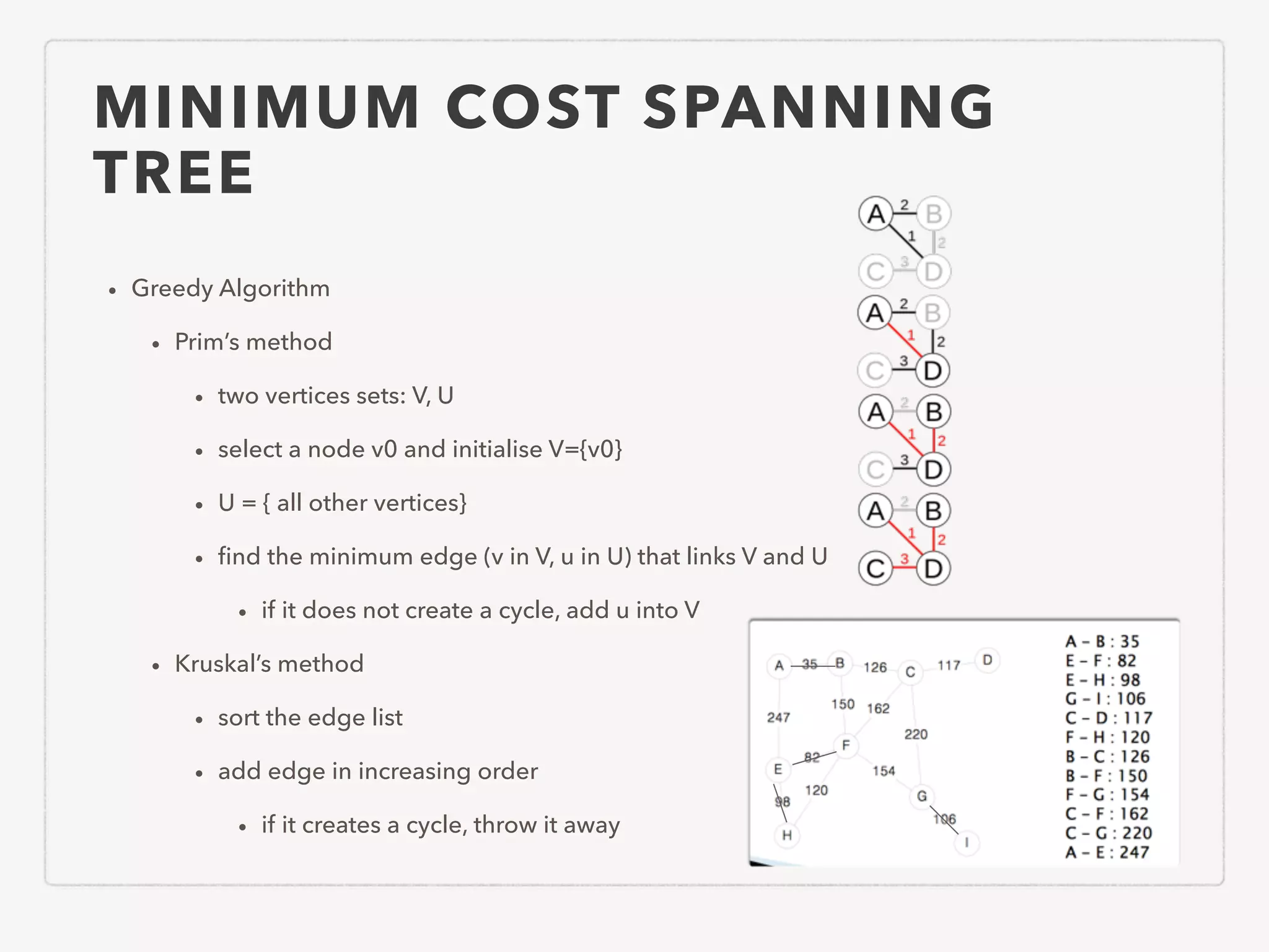 MINIMUM COST SPANNING TREE • Greedy Algorithm • Prim’s method • two vertices sets: V, U • select a node v0 and initialise V={v0} • U = { all other vertices} • ﬁnd the minimum edge (v in V, u in U) that links V and U • if it does not create a cycle, add u into V • Kruskal’s method • sort the edge list • add edge in increasing order • if it creates a cycle, throw it away 