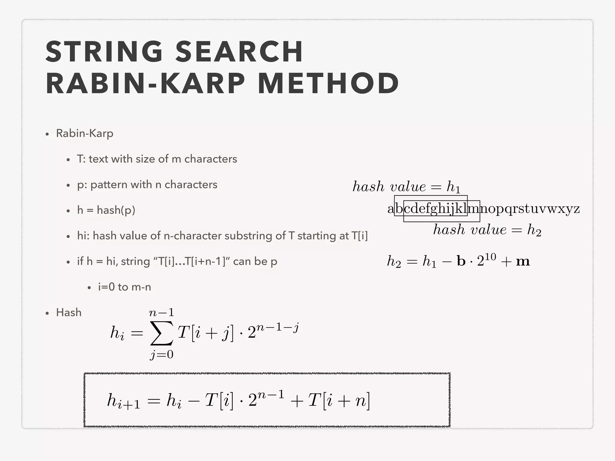STRING SEARCH RABIN-KARP METHOD • Rabin-Karp • T: text with size of m characters • p: pattern with n characters • h = hash(p) • hi: hash value of n-character substring of T starting at T[i] • if h = hi, string “T[i]…T[i+n-1]” can be p • i=0 to m-n • Hash hi = n 1X j=0 T[i + j] · 2n 1 j hi+1 = hi T[i] · 2n 1 + T[i + n] abcdefghijklmnopqrstuvwxyz hash value = h1 hash value = h2 h2 = h1 b · 210 + m 