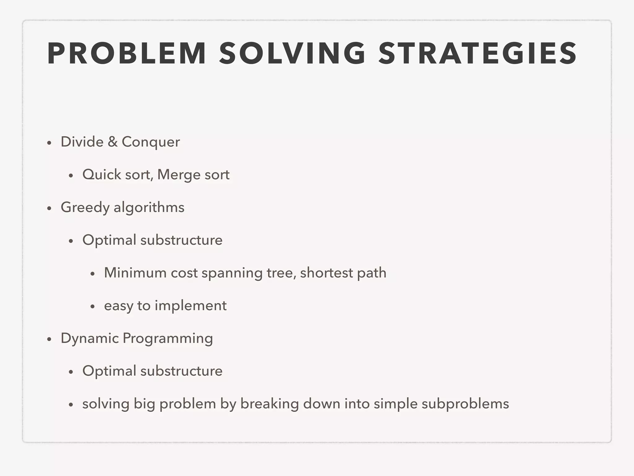 PROBLEM SOLVING STRATEGIES • Divide & Conquer • Quick sort, Merge sort • Greedy algorithms • Optimal substructure • Minimum cost spanning tree, shortest path • easy to implement • Dynamic Programming • Optimal substructure • solving big problem by breaking down into simple subproblems 