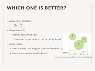 WHICH ONE IS BETTER?
• average time complexity
!
• almost-sorted list
• insertion sort works better
• because “proper location” can be quickly found
• in many cases
• “almost-sorted” lists are given (collision detection…)
• insertion sort rather than bubble sort
• http://http.developer.nvidia.com/GPUGems3/elementLinks/32ﬁg01.jpg
O(n2
)
 
