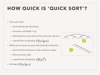 HOW QUICK IS ‘QUICK SORT’?
• If you are lucky
• pivot divides the list evenly
• recursive call depth = lgn
• O(n) tasks for every level of the recursive call tree
• overall time complexity:
• When you’re down on your luck (already sorted list)
• pivot has the minimum or the maximum value
• O(n) recursive calls
• overall time complexity:
• Average: O(n lg n)
O(n lg n)
O(n2
)
 