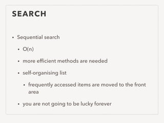 SEARCH
• Sequential search
• O(n)
• more efﬁcient methods are needed
• self-organising list
• frequently accessed items are moved to the front
area
• you are not going to be lucky forever
 