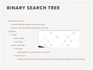 BINARY SEARCH TREE
• simple rule for a node
• all items in the left subtree is less than the node
• all items in the right subtree is greater than the node
• operations
• if lucky
• search: O(lgn)
• add: O(lgn)
• remove (next slide)
• trivial cases
• deleting leaf or a node with only one subtree
• non trivial case
• replace the removed item with the biggest in the left subtree or the smallest in the right subtree
 