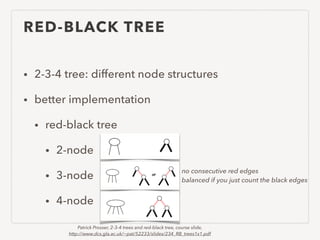 RED-BLACK TREE
• 2-3-4 tree: different node structures
• better implementation
• red-black tree
• 2-node
• 3-node
• 4-node
no consecutive red edges
balanced if you just count the black edges
Patrick Prosser, 2-3-4 trees and red-black tree, course slide,
http://www.dcs.gla.ac.uk/~pat/52233/slides/234_RB_trees1x1.pdf
 